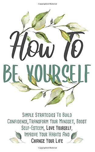How To Be Yourself: Simple Strategies To Build Confidence. Transform Your Mindset. Boost Self-Esteem. Love Yourself. Improve Your Habits and Change