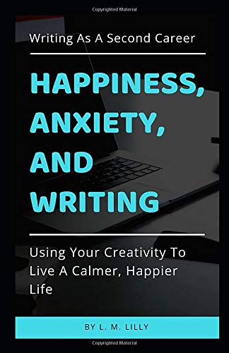 Happiness. Anxiety. and Writing: Using Your Creativity To Live A Calmer. Happier Life (Writing As A Second Career)