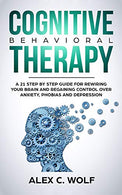 Cognitive Behavioral Therapy: A 21 Step by Step Guide for Rewiring your Brain and Regaining Control Over Anxiety. Phobias. and Depression