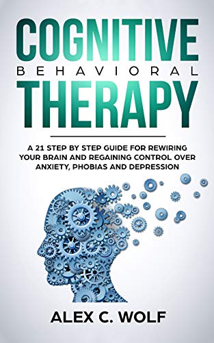 Cognitive Behavioral Therapy: A 21 Step by Step Guide for Rewiring your Brain and Regaining Control Over Anxiety. Phobias. and Depression