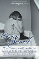 Born Scared: When Anxiety was Created in the Womb. at Birth. or in Prior Lifetimes. and How Finding the Cause Leads to the Cure