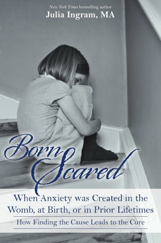 Born Scared: When Anxiety was Created in the Womb. at Birth. or in Prior Lifetimes. and How Finding the Cause Leads to the Cure